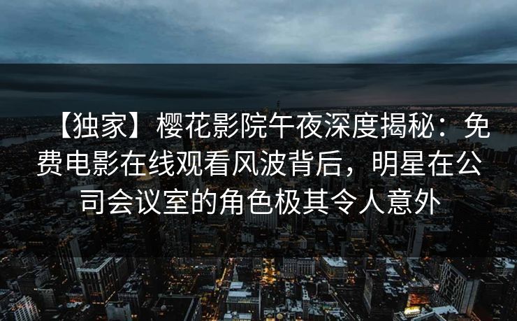【独家】樱花影院午夜深度揭秘:免费电影在线观看风波背后,明星在公司会议室的角色极其令人意外 【独家】樱花影院午夜深度揭秘:免费电影在线观看风波背后,明星在公司会议室的角色极其令人意外