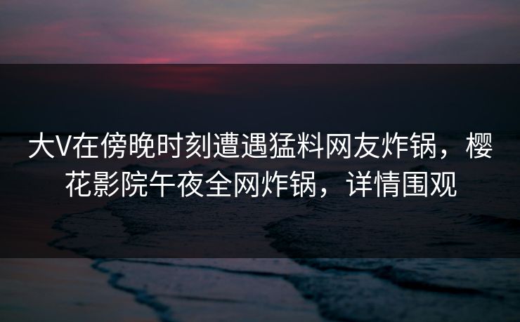 大V在傍晚时刻遭遇猛料网友炸锅，樱花影院午夜全网炸锅，详情围观