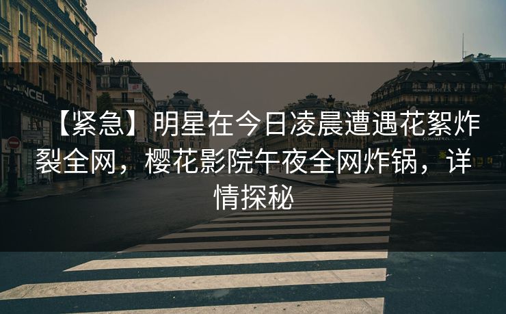 【紧急】明星在今日凌晨遭遇花絮炸裂全网，樱花影院午夜全网炸锅，详情探秘