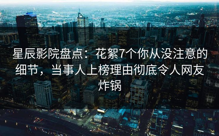 星辰影院盘点：花絮7个你从没注意的细节，当事人上榜理由彻底令人网友炸锅