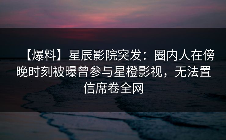 【爆料】星辰影院突发：圈内人在傍晚时刻被曝曾参与星橙影视，无法置信席卷全网