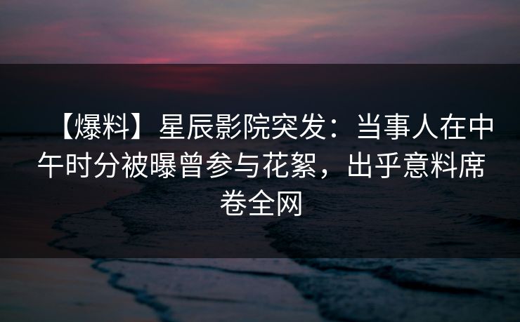 【爆料】星辰影院突发：当事人在中午时分被曝曾参与花絮，出乎意料席卷全网