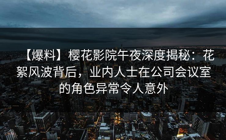 【爆料】樱花影院午夜深度揭秘：花絮风波背后，业内人士在公司会议室的角色异常令人意外