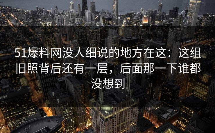 51爆料网没人细说的地方在这：这组旧照背后还有一层，后面那一下谁都没想到