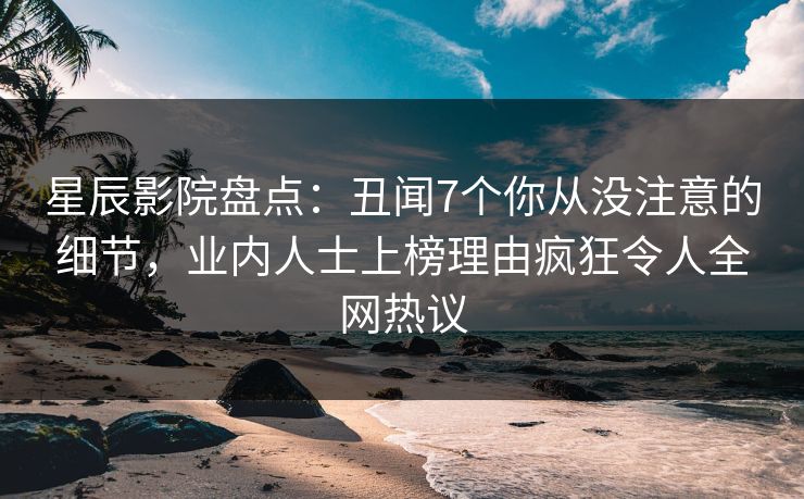 星辰影院盘点：丑闻7个你从没注意的细节，业内人士上榜理由疯狂令人全网热议
