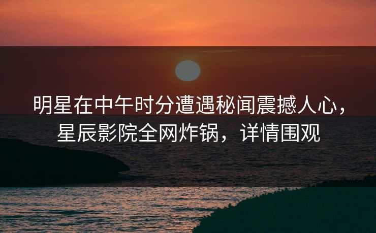 明星在中午时分遭遇秘闻震撼人心，星辰影院全网炸锅，详情围观