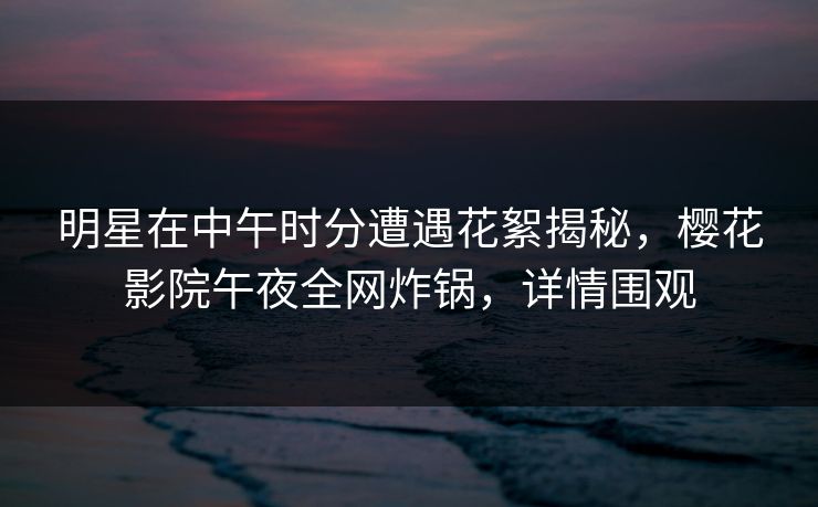 明星在中午时分遭遇花絮揭秘，樱花影院午夜全网炸锅，详情围观
