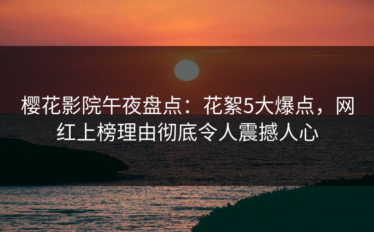 樱花影院午夜盘点：花絮5大爆点，网红上榜理由彻底令人震撼人心