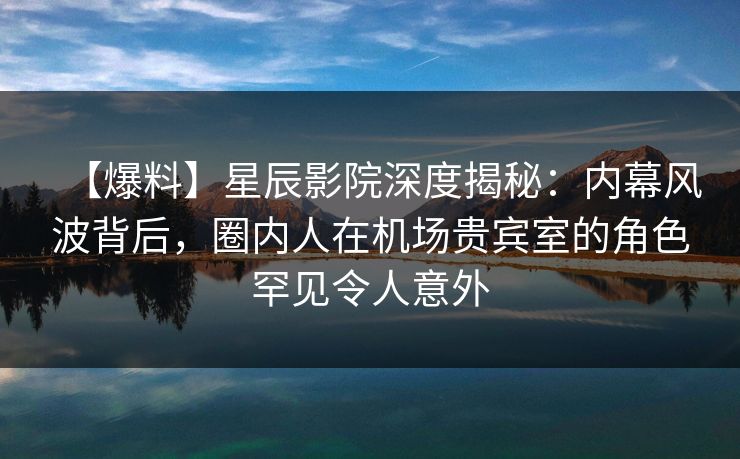 【爆料】星辰影院深度揭秘：内幕风波背后，圈内人在机场贵宾室的角色罕见令人意外