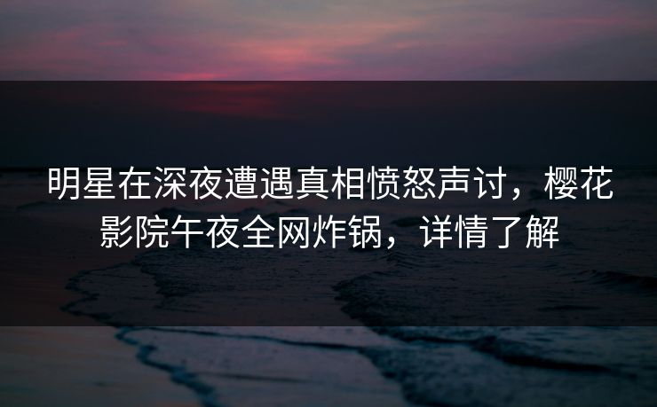 明星在深夜遭遇真相愤怒声讨，樱花影院午夜全网炸锅，详情了解