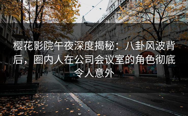 樱花影院午夜深度揭秘：八卦风波背后，圈内人在公司会议室的角色彻底令人意外