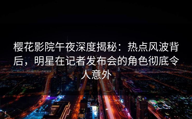 樱花影院午夜深度揭秘：热点风波背后，明星在记者发布会的角色彻底令人意外