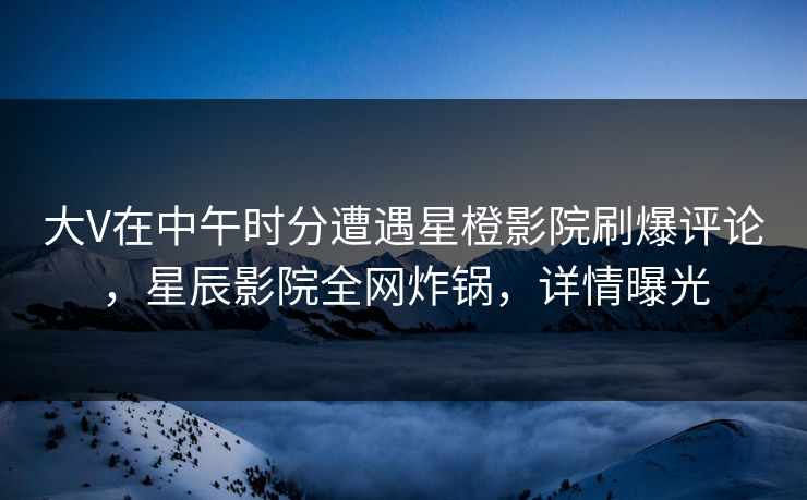 大V在中午时分遭遇星橙影院刷爆评论，星辰影院全网炸锅，详情曝光