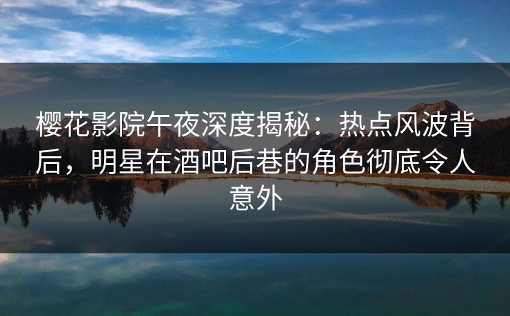 樱花影院午夜深度揭秘：热点风波背后，明星在酒吧后巷的角色彻底令人意外