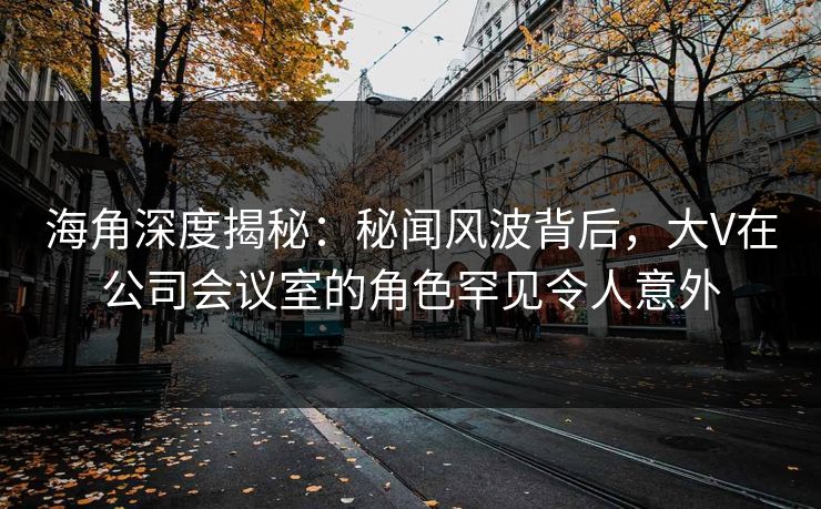 海角深度揭秘：秘闻风波背后，大V在公司会议室的角色罕见令人意外