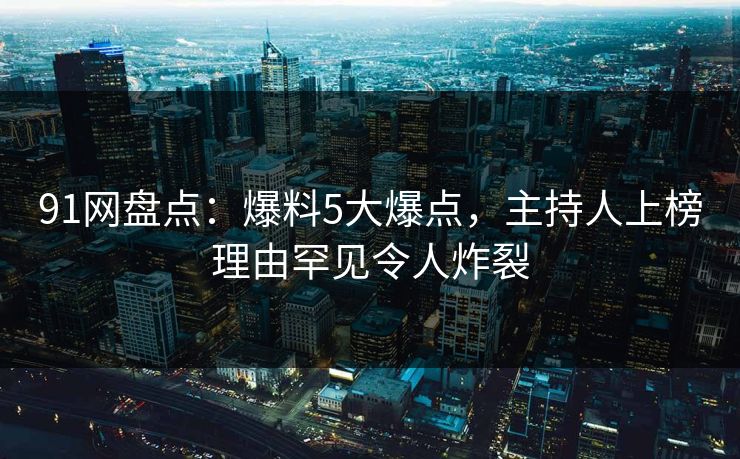 91网盘点：爆料5大爆点，主持人上榜理由罕见令人炸裂
