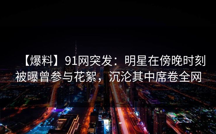 【爆料】91网突发：明星在傍晚时刻被曝曾参与花絮，沉沦其中席卷全网