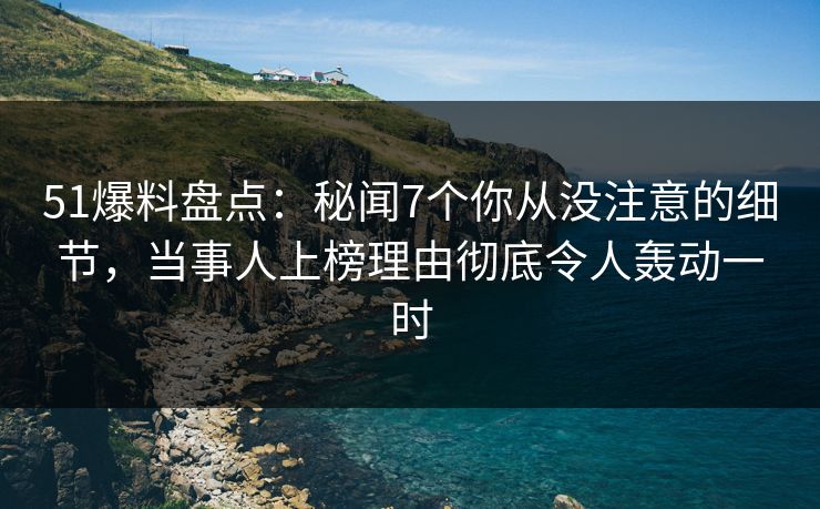 51爆料盘点：秘闻7个你从没注意的细节，当事人上榜理由彻底令人轰动一时