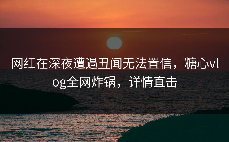 网红在深夜遭遇丑闻无法置信，糖心vlog全网炸锅，详情直击