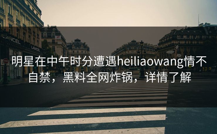 明星在中午时分遭遇heiliaowang情不自禁,黑料全网炸锅,详情了解 明星在中午时分遭遇heiliaowang情不自禁,黑料全网炸锅,详情了解