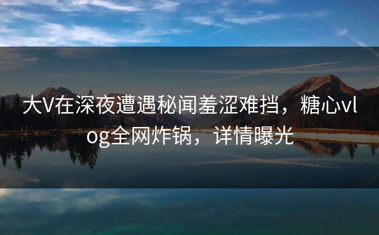 大V在深夜遭遇秘闻羞涩难挡，糖心vlog全网炸锅，详情曝光