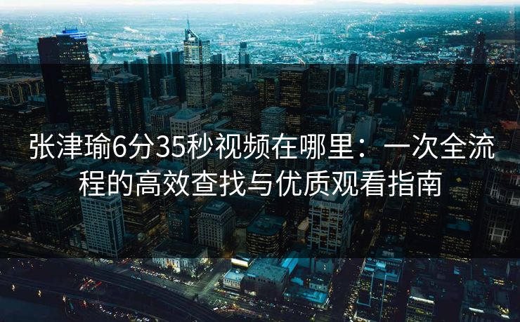 张津瑜6分35秒视频在哪里：一次全流程的高效查找与优质观看指南