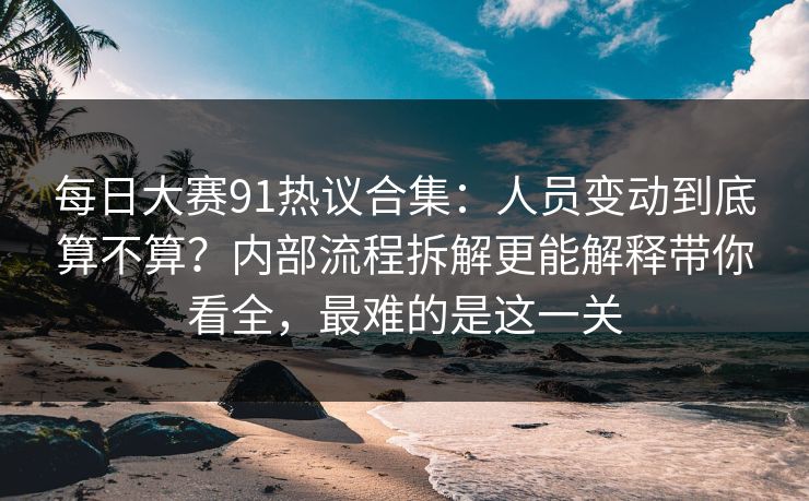 每日大赛91热议合集：人员变动到底算不算？内部流程拆解更能解释带你看全，最难的是这一关