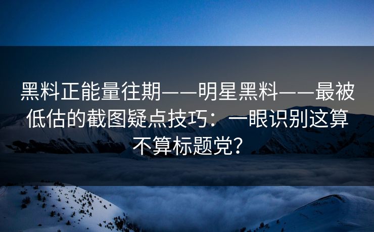 黑料正能量往期——明星黑料——最被低估的截图疑点技巧：一眼识别这算不算标题党？